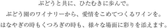 ぶどうと共に、ひたむきに歩んで。ぶどう園のワイナリーから、愛情をこめてつくるワインを。はなやぎの時もくつろぎの時も、様々な場面に彩りを添えます。